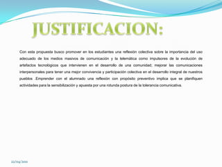 JUSTIFICACION:Con esta propuesta busco promover en los estudiantes una reflexión colectiva sobre la importancia del uso adecuado de los medios masivos de comunicación y la telemática como impulsores de la evolución de artefactos tecnológicos que intervienen en el desarrollo de una comunidad; mejorar las comunicaciones interpersonales para tener una mejor convivencia y participación colectiva en el desarrollo integral de nuestros pueblos .Emprender con el alumnado una reflexión con propósito preventivo implica que se planifiquen actividades para la sensibilización y apuesta por una rotunda postura de la tolerancia comunicativa. 22/04/2011