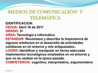 MEDIOS DE COMUNICACIÓN  Y TELEMÁTICAIDENTIFICACION:FECHA:Abril 18 de 2011GRADO: 3ºAREA: Tecnología e informáticaESTANDAR: Reconozco y describo la importancia de algunos artefactos en el desarrollo de actividades cotidianas en mi entorno y mis antepasados..LOGRO: Identificar y manipular en forma adecuada implementos tecnológicos empleados en mi entorno y que no se usaban en la época pasada.COMPETENCIA: cognitiva, interpretativa, argumentativa22/04/2011
