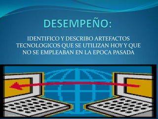 DESEMPEÑO:IDENTIFICO Y DESCRIBO ARTEFACTOS  TECNOLOGICOS QUE SE UTILIZAN HOY Y QUE NO SE EMPLEABAN EN LA EPOCA PASADA 22/04/2011