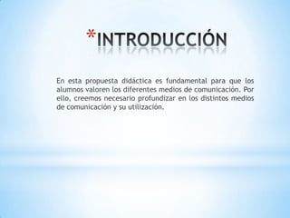 INTRODUCCIÓNEn esta propuesta didáctica es fundamental para que los alumnos valoren los diferentes medios de comunicación. Por ello, creemos necesario profundizar en los distintos medios de comunicación y su utilización.