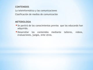 valora la importancia de los medios telemáticos  como herramientas indispensables en el proceso educativo.COMPETENCIARelaciono el funcionamiento de algunos artefactos, productos, procesos y sistemas tecnológicos con su utilización segura.DESEMPEÑOIdentifico la computadora como artefacto tecnológico para la información y la comunicación, y la utilizo en diferentes actividades.CONTENIDOSLa teleinformática y las comunicacionesClasificación de medios de comunicaciónMETODOLOGIASe partirá de los conocimientos previos  que los educando han adquirido.
