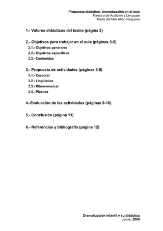 Propuesta didáctica: dramatización en el aula
                                           Maestra de Audición y Lenguaje
                                              Maria del Mar Añón Requena


1.- Valores didácticos del teatro (página 2)

2.- Objetivos para trabajar en el aula (páginas 3-5)
 2.1.- Objetivos generales
 2.2.- Objetivos específicos
 2.3.- Contenidos


3.- Propuesta de actividades (páginas 6-8)
 3.1.- Corporal
 3.2.- Lingüística
 3.3.- Ritmo-musical
 3.4.- Plástica


4.-Evaluación de las actividades (páginas 9-10)


5.- Conclusión (página 11)


6.- Referencias y bibliografía (página 12)




                                      Dramatización infantil y su didáctica
                                                                Junio, 2009
 