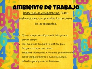 Ambiente de TRABAJo
Desarrollo de competencias: Sigan
instrucciones, comprendan los procesos
de los alimentos.
● Que el equipo tecnológico esté listo para no
perder tiempo.
● Con luz moderada para no distraer pero
tampoco no dejar que miren.
● Mantener interesados a los niños poniendo cada
cierto tiempo imagenes o haciendo alguna
actividad para que no se desanimen
 