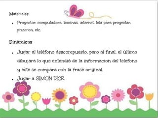 Materiales
● Proyector, computadora, bocinas, internet, tela para proyectar,
pizarron, etc.
Dinámicas
● Jugar al teléfono descompuesto, pero al final, el último
dibujara lo que entendió de la informacion del telefono
y éste se compara con la frase original.
● Jugar a SIMON DICE.
 