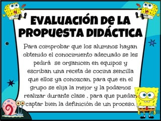 Evaluación de la
propuesta didáctica
Para comprobar que los alumnos hayan
obtenido el conocimiento adecuado se les
pedirá se organicen en equipos y
escriban una receta de cocina sencilla
que ellos ya conozcan, para que en el
grupo se elija la mejor y la podamos
realizar durante clase , para que puedan
captar bien la definición de un proceso.
 