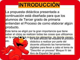 INTRODUCCIÓN
La propuesta didáctica presentada a
continuación está diseñada para que los
alumnos de Tercer grado de primaria
entiendan el Proceso de como elaborar algún
producto.
Este tema se eligió por la gran importancia que tiene
saber el cómo se realizan todas las cosas que utilizamos
en la vida diaria e incluso los alimentos, de donde vienen,
etc.
En éste artículo se muestra el proceso
didáctico a realizar por parte del
docente utilizando las herramientas
digitales para llevar a cabo el tema de
"Describir un proceso" Bloque IV del
libro de Español 3er grado.
 