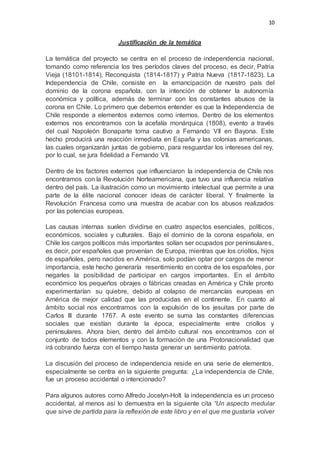 10
Justificación de la temática
La temática del proyecto se centra en el proceso de independencia nacional,
tomando como referencia los tres períodos claves del proceso, es decir, Patria
Vieja (18101-1814), Reconquista (1814-1817) y Patria Nueva (1817-1823). La
Independencia de Chile, consiste en la emancipación de nuestro país del
dominio de la corona española, con la intención de obtener la autonomía
económica y política, además de terminar con los constantes abusos de la
corona en Chile. Lo primero que debemos entender es que la Independencia de
Chile responde a elementos externos como internos. Dentro de los elementos
externos nos encontramos con la acefalía monárquica (1808), evento a través
del cual Napoleón Bonaparte toma cautivo a Fernando VII en Bayona. Este
hecho producirá una reacción inmediata en España y las colonias americanas,
las cuales organizarán juntas de gobierno, para resguardar los intereses del rey,
por lo cual, se jura fidelidad a Fernando VII.
Dentro de los factores externos que influenciaron la independencia de Chile nos
encontramos con la Revolución Norteamericana, que tuvo una influencia relativa
dentro del país. La ilustración como un movimiento intelectual que permite a una
parte de la élite nacional conocer ideas de carácter liberal. Y finalmente la
Revolución Francesa como una muestra de acabar con los abusos realizados
por las potencias europeas.
Las causas internas suelen dividirse en cuatro aspectos esenciales, políticos,
económicos, sociales y culturales. Bajo el dominio de la corona española, en
Chile los cargos políticos más importantes solían ser ocupados por peninsulares,
es decir, por españoles que provenían de Europa, mientras que los criollos, hijos
de españoles, pero nacidos en América, solo podían optar por cargos de menor
importancia, este hecho generaría resentimiento en contra de los españoles, por
negarles la posibilidad de participar en cargos importantes. En el ámbito
económico los pequeños obrajes o fábricas creadas en América y Chile pronto
experimentarían su quiebre, debido al colapso de mercancías europeas en
América de mejor calidad que las producidas en el continente. En cuanto al
ámbito social nos encontramos con la expulsión de los jesuitas por parte de
Carlos III durante 1767. A este evento se suma las constantes diferencias
sociales que existían durante la época, especialmente entre criollos y
peninsulares. Ahora bien, dentro del ámbito cultural nos encontramos con el
conjunto de todos elementos y con la formación de una Protonacionalidad que
irá cobrando fuerza con el tiempo hasta generar un sentimiento patriota.
La discusión del proceso de independencia reside en una serie de elementos,
especialmente se centra en la siguiente pregunta: ¿La independencia de Chile,
fue un proceso accidental o intencionado?
Para algunos autores como Alfredo Jocelyn-Holt la independencia es un proceso
accidental, al menos así lo demuestra en la siguiente cita “Un aspecto medular
que sirve de partida para la reflexión de este libro y en el que me gustaría volver
 