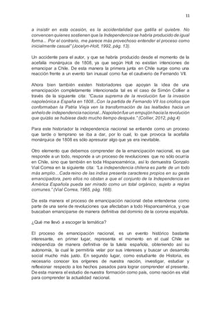 11
a insistir en esta ocasión, es la accidentalidad que gatilla el quiebre. No
convencen quienes sostienen que la Independenciase habría producido de igual
forma... Por el contrario, me parece más provechoso entender el proceso como
inicialmente casual” (Jocelyn-Holt, 1992, pág. 13).
Un accidente para el autor, y que se habría producido desde el momento de la
acefalía monárquica de 1808, ya que según Holt no existían intenciones de
emancipar a Chile. De esta manera la primera junta en Chile surge como una
reacción frente a un evento tan inusual como fue el cautiverio de Fernando VII.
Ahora bien también existen historiadores que apoyan la idea de una
emancipación completamente intencionada tal es el caso de Simón Collier a
través de la siguiente cita: “Causa suprema de la revolución fue la invasión
napoleónica a España en 1808...Con la partida de Fernando VII los criollos que
conformaban la Patria Vieja ven la transformación de las lealtades hacia un
anhelode independencianacional...Napoleónfue un empujónhaciala revolución
que quizás se hubiese dado mucho tiempo después.” (Collier, 2012, pág.4)
Para este historiador la independencia nacional se entiende como un proceso
que tarde o temprano se iba a dar, por lo cual, lo que provoca la acefalía
monárquica de 1808 es sólo apresurar algo que ya era inevitable.
Otro elemento que debemos comprender de la emancipación nacional, es que
responde a un todo, responde a un proceso de revoluciones que no sólo ocurría
en Chile, sino que también en toda Hispanoamérica, así lo demuestra Gonzalo
Vial Correa en la siguiente cita: “La independencia chilena es parte de un todo
más amplio…Cada reino de las indias presenta caracteres propios en su gesta
emancipadora, pero ellos no obstan a que el conjunto de la Independencia en
América Española pueda ser mirado como un total orgánico, sujeto a reglas
comunes.” (Vial Correa, 1965, pág. 168).
De esta manera el proceso de emancipación nacional debe entenderse como
parte de una serie de revoluciones que afectaban a todo Hispanoamérica, y que
buscaban emanciparse de manera definitiva del dominio de la corona española.
¿Qué me llevó a escoger la temática?
El proceso de emancipación nacional, es un evento histórico bastante
interesante, en primer lugar, representa el momento en el cual Chile se
independiza de manera definitiva de la tutela española, obteniendo así su
autonomía, la cual le permitiría velar por sus intereses y buscar un desarrollo
social mucho más justo. En segundo lugar, como estudiante de Historia, es
necesario conocer los orígenes de nuestra nación, investigar, estudiar y
reflexionar respecto a los hechos pasados para lograr comprender el presente.
De esta manera el estudio de nuestra formación como país, como nación es vital
para comprender la actualidad nacional.
 