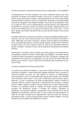 12
¿Cuál es la relación o pertinencia del tema para los estudiantes en la actualidad?
La Independencia de Chile constituye uno de los contenidos básicos que cada
estudiante de nuestro país debería manejar. Por lo cual, su estudio está inserto
dentro de los programas de estudio, específicamente en el nivel de aprendizaje
correspondiente a segundo medio. Los contenidos referentes a la emancipación
nacional se visualizan en la Unidad II titulada “Los inicios de la República: Chile
en el siglo XIX. Por lo cual, la independencia de Chile permite a los estudiantes
comprender el presente a través del estudio del pasado. Permite generar una
Conciencia Histórica para la convivencia (Verónica Aista, 2009, pág., 112) es
decir, ayuda comprender el porqué de las acciones del ser humano en una época
determinada.
El estudio del proceso, permite a los alumnos conocer más allá la historia propia,
nacional y de una u otra manera generar una “Memoria Colectiva” (Carretero y
otros, 2006, pág. 8) es decir, reconocer y valorar ciertos eventos que identifican
a una sociedad determinada, lo cual se puede realizar a través de la enseñanza
de este proceso. De esta manera el tema no deja de ser pertinente dentro de
nuestro currículum nacional y mucho menos deja de ser pertinente para nuestros
alumnos.
Claramente se visualiza como un legado que puede ayudar a los estudiantes en
la actualidad a valorar los hechos y personajes que influyeron de manera directa
e indirecta dentro del proceso emancipador de Chile. Constituye un legado que
se transmite de generación en generación que vive dentro de nuestra Memoria
Histórica como nación y que no deja de ser importante para comprender lo que
hoy es Chile.
¿Cuál es la pertinencia del tema para el país?
Lo primero que debemos entender, es que para el Estado Nacional es de vital
importancia mantener a través del tiempo aquellos elementos que componen la
memoria colectiva del país. De esta manera el proceso de independencia
nacional funciona como uno de los elementos claves para fomentar una identidad
como sociedad, como nación. Por lo cual, la pertinencia para el país es clara y
relevante, ya que la enseñanza de dicho acontecimiento histórico fomenta la
memoria histórica, permite comprender el pensamiento de la época, y permite
conocer nuestro orígenes, nuestros inicios y deseos en una época determinada.
Permite a la sociedad conocer la realidad de aquella época, especialmente
visualizar las diferencias raciales y sociales que existían, evidenciar la
explotación a la población indígena, comprender como el dominio de la corona
española fue generando cada vez más un mayor deseo de independencia en
Chile. Por lo cual, el estudio de la independencia nacional resulta ser vital para
el Estado de Chile, no sólo porque permite conocer nuestros orígenes, sino que
además por todo aquello que significó para el país.
 