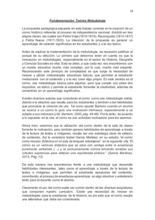 13
Fundamentación Teórica Metodología
La propuesta pedagógica expuesta en este trabajo consiste en la creación de un
comic histórico referente al proceso de independencia nacional, dividido en tres
etapas claves, las cuales son Patria Vieja (1810-1814), Reconquista (1814-1817)
y Patria Nueva (1817-1823). La intención de la propuesta es generar un
aprendizaje de carácter significativo en los estudiantes y a la vez lúdico.
Antes de explicar la implementación de la metodología, es necesario justificar el
porqué de su elección. Lo primero que debemos tener en cuenta es que la
innovación en metodologías, especialmente en el sector de Historia, Geografía
y Ciencias Sociales es vital. Esto se debe, a que cada vez nos encontramos con
un mundo educativo mucho más complejo, por lo cual, mucho más exigente.
Reconociendo este principio de complejidad es que surge la necesidad de
innovar y utilizar metodologías educativas lúdicas, que permitan al estudiante
involucrarse con el contenido y a la vez crear algo propio. En este sentido es el
comic, una metodología básica para algunos, pero que cumple con estos dos
requisitos, es lúdico y permite al estudiante fomentar la creatividad, además de
convertirse en un aprendizaje significativo.
Existen diversos autores que consideran el comic como una metodología viable,
debido a lo atractivo que resulta para los estudiantes y también a las habilidades
que promueve la creación de uno. Tal como apunta Barreiro cuando un alumno
se acerca a un cómic le guía una motivación intrínseca, especialmente si se
adapta a sus intereses (J.M. Barreiro, 2000, pág. 44-48). Por lo tanto, de acuerdo
a lo expuesto en la cita, el comic es una actividad motivadora para los alumnos.
Ahora bien, sabemos que la utilización del comic dentro de la sala de clases
fomenta la motivación, pero también genera habilidades de aprendizaje a través
de la lectura de textos e imágenes, resulta ser una estrategia clave de síntesis
de contenido. Así lo considera Isabel García Martínez en su estudio “el comic
como recurso didáctico en el aula de lenguas extranjeras” en la siguiente cita “El
cómic es un vehículo didáctico que se sitúa con ventaja entre la enseñanza
puramente verbalista (…) y la exclusivamente icónica tomando amabas sus
virtudes expresivas para obtener una equilibrada síntesis.” (García Martínez,
2013, Pág. 13).
De esta manera nos encontramos frente a una metodología que desarrolla
habilidades interesantes, tales como el aprendizaje a través de la lectura de
textos e imágenes, que permiten al estudiante apropiarse del contenido,
convirtiendo el proceso de enseñanza-aprendizaje en algo atractivo y entretenido
tanto para el docente como el alumno.
Claramente el uso del comic suele ser común dentro de las diversas asignaturas
que componen nuestro currículum. Existe una necesidad de innovar en
metodologías para la enseñanza de la Historia, es por esto que el comic resulta
una alternativa que debe ser considerada.
 