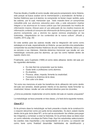 14
Para las Alcalá y Castillo el comic resulta vital para la comprensión de la Historia,
esto porque se busca acabar con la memorización y acumulación de fechas y
hechos históricos que si el alumno no comprende no tienen mayor sentido, para
las autoras, por lo cual, mencionan que “todo maestro tiene un compromiso
ineludible ante sus alumnos, educarlos para vida, y esta educación implica:
Integrar a los alumnos en la nueva cultura que han procesado los medios de
información masiva. Educar para el uso adecuado de los medios masivos de
información, evitando el consumo de información de forma pasiva. Lograr que el
alumno comprenda, use y domine los signos icónicos empleados en las
historietas, integrándolos en los contenidos de la nueva cultura”. (Alcalá y
Castillo, 2013, pág. 35)
En este sentido para las autoras resulta vital la integración del comic como
estrategia en el aula, especialmente en Historia, ya que permite a los estudiantes
comprender los acontecimientos históricos de una manera diferente, lúdica y que
es cercana a sus intereses. Además debemos mencionar que resulta ser una
metodología conocida para los alumnos, ya que los comic habitan dentro de
nuestro diario vivir.
Finalmente, para Cuadrado (1999) el comic debe utilizarse dentro del aula por
los siguientes elementos:
 Es más fácil de comprender que los textos.
 Gusta tanto a profesores como alumnos.
 Es divertido.
 Provoca, atrae, impacta, fomenta la creatividad.
 Favorece la dinámica de la clase.
 Dan color a la clase.
Tal como nos menciona el autor los beneficios de la utilización del comic dentro
del aula son variados, desde generar interés en los alumnos hasta fomentar su
creatividad. Incluso resulta ser una actividad atractiva para los docentes.
¿Cómo se pretende implementar el comic dentro del aula en nuestra propuesta?
La metodología se hace presente en tres clases, y lo hará de la siguiente manera.
Clase Nº 1
En la primera clase la metodología se hará presente a través de la construcción
o creación del primer comic por parte de los estudiantes. Es decir, estará inserta
dentro de la guía de la clase Nº1, en la cual se encontrarán las viñetas para pegar
las imágenes y comenzar a crear la historieta. En la primera clase se debe crear
un comic referente a la etapa de Patria Vieja. Aquí los estudiantes seleccionarán
los eventos más importantes y los representarán en el comic. La creación del
comic tiene como finalidad desarrollar habilidades de identificación y
 