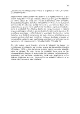 16
¿El comic es una estrategia innovadora en la asignatura de Historia, Geografía
y Ciencias Sociales?
Probablemente el comic como recurso didáctico no es algo tan innovador, ya que
se han visto publicaciones que permiten a los niños, jóvenes y adultos aprender
de Historia a través del comic, tales como las de “Historia de Chile”, publicadas
hace algunos años por el diario “Las Últimas Noticias”. Pero aun así, el utilizar el
comic dentro del aula sigue siendo interesante y una forma de llegar a los
estudiantes, de generar interés y de fomentar habilidades cognitivas importantes
como la creatividad. Para Alcalá y Castillo “es indispensable que el maestro
organice estrategias educativas que conduzcan al mejoramiento al proceso de
enseñanza-aprendizaje (…) Por lo tanto, el aprendizaje del alumno es menos
fastidioso y se facilita la comprensión del texto, si vemos a la Historia como
nuestro acontecer diario que, referido en imágenes divertidas, se vuelve un
recurso eficaz y atractivo, para los chicos de secundaria en el salón para que se
aproximen a ella y capte su interés.” (Alcalá y Castillo, 2013, pág. 35).
En este sentido, como docentes tenemos la obligación de innovar en
metodologías, en estrategias que permitan generar una transposición didáctica
(Chevallard, 1985), es decir, transformar un saber experto a un saber accesible
para los alumnos. De esta manera la innovación forma parte de las
responsabilidades docentes. A la vez resulta vital considerar los intereses de los
estudiantes, para así lograr aprendizajes mucho más significativos en los
jóvenes. Finalmente, el comic como metodología es lúdica, innovadora y se
acerca a los intereses de cada estudiante.
 