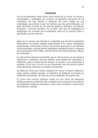 22
Conclusión
Uno de los elementos claves dentro de la educación es innovar en cuanto a
metodologías y estrategias que permitan al estudiante apropiarse de los
contenidos. De esta manera la utilización del comic resulta ser una
metodología que permite romper las barreras que han sido fortificadas a lo
largo del tiempo a través de una serie de prejuicios referentes a la Historia,
Geografía y Ciencias Sociales. Por lo tanto, este tipo de estrategias de
aprendizaje nos recuerda que la enseñanza debe ser un proceso lúdico y
significativo para los alumnos.
Debe ser un proceso que fomente la creatividad, que permita al estudiante
desarrollarse de manera integral, respondiendo a los nuevos paradigmas
educacionales. Claramente el comic nos permite acercarnos a los intereses
de los estudiantes, permite generar habilidades analizando textos e imágenes
que se presentan en las viñetas, además de ser muy útil para generar síntesis
de contenidos.
En este sentido debemos comprender que no sólo se busca que los alumnos
reproduzcan contenidos, sino que también, sean capaces de entenderlos y
reflexionar sobre el actuar del ser humano en el paso, y así comprender el
presente. Por lo cual, el comic es una herramienta que nos permite realizar
estas relaciones históricas con nuestros estudiantes.
No debemos olvidar que nuestra obligación es innovar y mejorar, reflexionar
sobre nuestra práctica docente, en beneficio de fortalecer el proceso de
enseñanza-aprendizaje de cada uno de los estudiantes de nuestro país.
El comic como recurso didáctico resulta ser una forma de transponer
didácticamente los contenidos más complejos a una apropiación por parte de
los estudiantes desde una enseñanza mucho más a su alcance o mejor dicho,
más práctica y sencilla.
 