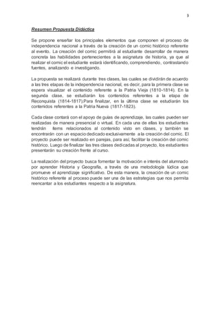 3
Resumen Propuesta Didáctica
Se propone enseñar los principales elementos que componen el proceso de
independencia nacional a través de la creación de un comic histórico referente
al evento. La creación del comic permitirá al estudiante desarrollar de manera
concreta las habilidades pertenecientes a la asignatura de historia, ya que al
realizar el comic el estudiante estará identificando, comprendiendo, contrastando
fuentes, analizando e investigando.
La propuesta se realizará durante tres clases, las cuales se dividirán de acuerdo
a las tres etapas de la independencia nacional, es decir, para la primera clase se
espera visualizar el contenido referente a la Patria Vieja (1810-1814). En la
segunda clase, se estudiarán los contenidos referentes a la etapa de
Reconquista (1814-1817).Para finalizar, en la última clase se estudiarán los
contenidos referentes a la Patria Nueva (1817-1823).
Cada clase contará con el apoyo de guías de aprendizaje, las cuales pueden ser
realizadas de manera presencial o virtual. En cada una de ellas los estudiantes
tendrán ítems relacionados al contenido visto en clases, y también se
encontrarán con un espacio dedicado exclusivamente a la creación del comic. El
proyecto puede ser realizado en parejas, para así, facilitar la creación del comic
histórico. Luego de finalizar las tres clases dedicadas al proyecto, los estudiantes
presentarán su creación frente al curso.
La realización del proyecto busca fomentar la motivación e interés del alumnado
por aprender Historia y Geografía, a través de una metodología lúdica que
promueve el aprendizaje significativo. De esta manera, la creación de un comic
histórico referente al proceso puede ser una de las estrategias que nos permita
reencantar a los estudiantes respecto a la asignatura.
 