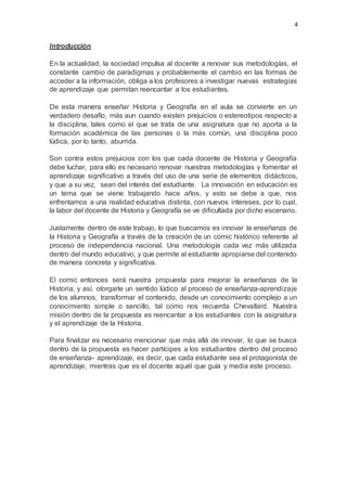 4
Introducción
En la actualidad, la sociedad impulsa al docente a renovar sus metodologías, el
constante cambio de paradigmas y probablemente el cambio en las formas de
acceder a la información, obliga a los profesores a investigar nuevas estrategias
de aprendizaje que permitan reencantar a los estudiantes.
De esta manera enseñar Historia y Geografía en el aula se convierte en un
verdadero desafío, más aun cuando existen prejuicios o estereotipos respecto a
la disciplina, tales como el que se trata de una asignatura que no aporta a la
formación académica de las personas o la más común, una disciplina poco
lúdica, por lo tanto, aburrida.
Son contra estos prejuicios con los que cada docente de Historia y Geografía
debe luchar, para ello es necesario renovar nuestras metodologías y fomentar el
aprendizaje significativo a través del uso de una serie de elementos didácticos,
y que a su vez, sean del interés del estudiante. La innovación en educación es
un tema que se viene trabajando hace años, y esto se debe a que, nos
enfrentamos a una realidad educativa distinta, con nuevos intereses, por lo cual,
la labor del docente de Historia y Geografía se ve dificultada por dicho escenario.
Justamente dentro de este trabajo, lo que buscamos es innovar la enseñanza de
la Historia y Geografía a través de la creación de un comic histórico referente al
proceso de independencia nacional. Una metodología cada vez más utilizada
dentro del mundo educativo, y que permite al estudiante apropiarse del contenido
de manera concreta y significativa.
El comic entonces será nuestra propuesta para mejorar la enseñanza de la
Historia, y así, otorgarle un sentido lúdico al proceso de enseñanza-aprendizaje
de los alumnos, transformar el contenido, desde un conocimiento complejo a un
conocimiento simple o sencillo, tal como nos recuerda Chevallard. Nuestra
misión dentro de la propuesta es reencantar a los estudiantes con la asignatura
y el aprendizaje de la Historia.
Para finalizar es necesario mencionar que más allá de innovar, lo que se busca
dentro de la propuesta es hacer partícipes a los estudiantes dentro del proceso
de enseñanza- aprendizaje, es decir, que cada estudiante sea el protagonista de
aprendizaje, mientras que es el docente aquél que guía y media este proceso.
 