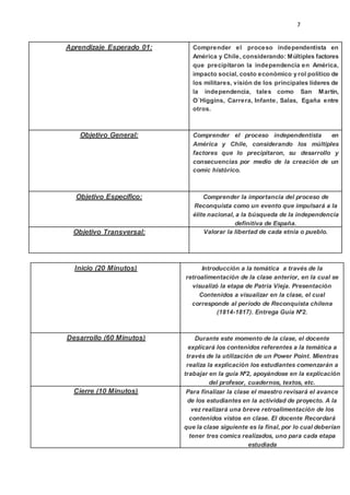 7
Aprendizaje Esperado 01: Comprender el proceso independentista en
América y Chile, considerando: Múltiples factores
que precipitaron la independencia en América,
impacto social, costo económico y rol político de
los militares, visión de los principales líderes de
la independencia, tales como San Martín,
O´Higgins, Carrera, Infante, Salas, Egaña entre
otros.
Objetivo General: Comprender el proceso independentista en
América y Chile, considerando los múltiples
factores que lo precipitaron, su desarrollo y
consecuencias por medio de la creación de un
comic histórico.
Objetivo Específico: Comprender la importancia del proceso de
Reconquista como un evento que impulsará a la
élite nacional, a la búsqueda de la independencia
definitiva de España.
Objetivo Transversal: Valorar la libertad de cada etnia o pueblo.
Inicio (20 Minutos) Introducción a la temática a través de la
retroalimentación de la clase anterior, en la cual se
visualizó la etapa de Patria Vieja. Presentación
Contenidos a visualizar en la clase, el cual
corresponde al período de Reconquista chilena
(1814-1817). Entrega Guía Nº2.
Desarrollo (60 Minutos) Durante este momento de la clase, el docente
explicará los contenidos referentes a la temática a
través de la utilización de un Power Point. Mientras
realiza la explicación los estudiantes comenzarán a
trabajar en la guía Nº2, apoyándose en la explicación
del profesor, cuadernos, textos, etc.
Cierre (10 Minutos) Para finalizar la clase el maestro revisará el avance
de los estudiantes en la actividad de proyecto. A la
vez realizará una breve retroalimentación de los
contenidos vistos en clase. El docente Recordará
que la clase siguiente es la final, por lo cual deberían
tener tres comics realizados, uno para cada etapa
estudiada
 
