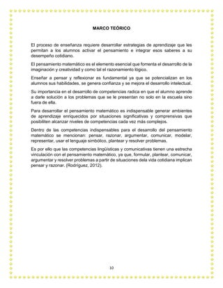 10
MARCO TEÓRICO
El proceso de enseñanza requiere desarrollar estrategias de aprendizaje que les
permitan a los alumnos activar el pensamiento e integrar esos saberes a su
desempeño cotidiano.
El pensamiento matemático es el elemento esencial que fomenta el desarrollo de la
imaginación y creatividad y como tal el razonamiento lógico.
Enseñar a pensar y reflexionar es fundamental ya que se potencializan en los
alumnos sus habilidades, se genera confianza y se mejora el desarrollo intelectual.
Su importancia en el desarrollo de competencias radica en que el alumno aprende
a darle solución a los problemas que se le presentan no solo en la escuela sino
fuera de ella.
Para desarrollar el pensamiento matemático es indispensable generar ambientes
de aprendizaje enriquecidos por situaciones significativas y comprensivas que
posibiliten alcanzar niveles de competencias cada vez más complejos.
Dentro de las competencias indispensables para el desarrollo del pensamiento
matemático se mencionan: pensar, razonar, argumentar, comunicar, modelar,
representar, usar el lenguaje simbólico, plantear y resolver problemas.
Es por ello que las competencias lingüísticas y comunicativas tienen una estrecha
vinculación con el pensamiento matemático, ya que, formular, plantear, comunicar,
argumentar y resolver problemas a partir de situaciones dela vida cotidiana implican
pensar y razonar. (Rodríguez, 2012).
 