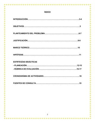 2
ÍNDICE
INTRODUCCIÓN………………………………………………………………………..3-4
OBJETIVOS………………………………………………………………………………5
PLANTEAMIENTO DEL PROBLEMA……………………………………………….6-7
JUSTIFICACIÓN………………………………………………………………………8-9
MARCO TEÓRICO……………………………………………………………………10
HIPÓTESIS………………………………………………………………………………11
ESTRTEGÍAS DIDÁCTICAS
- PLANEACIÓN………………………………………………………………………12-15
- RÚBRICA DE EVALUACIÓN…………………………………………………….16-17
CRONOGRÁMA DE ACTIVIDADES………………………………………………….18
FUENTES DE CONSULTA…………………………………………………………….19
 