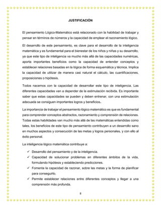 8
JUSTIFICACIÓN
El pensamiento Lógico-Matemático está relacionado con la habilidad de trabajar y
pensar en términos de números y la capacidad de emplear el razonamiento lógico.
El desarrollo de este pensamiento, es clave para el desarrollo de la inteligencia
matemática y es fundamental para el bienestar de los niños y niñas y su desarrollo,
ya que este tipo de inteligencia va mucho más allá de las capacidades numéricas,
aporta importantes beneficios como la capacidad de entender conceptos y
establecer relaciones basadas en la lógica de forma esquemática y técnica. Implica
la capacidad de utilizar de manera casi natural el cálculo, las cuantificaciones,
proposiciones o hipótesis.
Todos nacemos con la capacidad de desarrollar este tipo de inteligencia. Las
diferentes capacidades van a depender de la estimulación recibida. Es importante
saber que estas capacidades se pueden y deben entrenar, con una estimulación
adecuada se consiguen importantes logros y beneficios.
La importancia de trabajar el pensamiento lógico matemático es que es fundamental
para comprender conceptos abstractos, razonamiento y comprensión de relaciones.
Todas estas habilidades van mucho más allá de las matemáticas entendidas como
tales, los beneficios de este tipo de pensamiento contribuyen a un desarrollo sano
en muchos aspectos y consecución de las metas y logros personales, y con ello al
éxito personal.
La inteligencia lógico matemática contribuye a:
 Desarrollo del pensamiento y de la inteligencia.
 Capacidad de solucionar problemas en diferentes ámbitos de la vida,
formulando hipótesis y estableciendo predicciones.
 Fomenta la capacidad de razonar, sobre las metas y la forma de planificar
para conseguirlo.
 Permite establecer relaciones entre diferentes conceptos y llegar a una
comprensión más profunda.
 