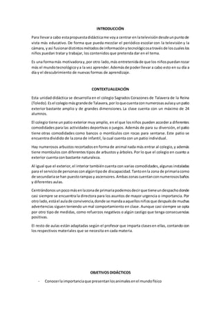INTRODUCCIÓN
Para llevara cabo estapropuestadidácticame voya centrar en latelevisióndesdeunpuntode
vista más educativo. De forma que pueda mezclar el periódico escolar con la televisión y la
cámara, yasí fusionardistintosmétodosde informaciónytecnológicosatravésde loscualeslos
niños puedan tratar y trabajar, los contenidos que pretenda dar en el tema.
Es una formamás motivadoray,por otro lado,más entretenidade que los niñospuedanrozar
más el mundotecnológicoya la vez aprender.Ademásde poderllevar a cabo esto en su día a
día y el descubrimiento de nuevas formas de aprendizaje.
CONTEXTUALIZACIÓN
Esta unidad didáctica se desarrolla en el colegio Sagrados Corazones de Talavera de la Reina
(Toledo).Esel colegiomásgrandede Talavera,por loquecuentaconnumerosasaulasyunpatio
exterior bastante amplio y de grandes dimensiones. La clase cuenta con un máximo de 24
alumnos.
El colegio tiene un patio exterior muy amplio, en el que losniños pueden acceder a diferentes
comodidades para las actividades deportivas o juegos. Además de para su diversión, el patio
tiene otras comodidades como bancos o montículos con rocas para sentarse. Este patio se
encuentra dividido de la zona de infantil, la cual cuenta con un patio individual.
Hay numerosos arbustos recortadosen forma de animal nada más entrar al colegio,y además
tiene montículos con diferentes tipos de arbustos y árboles. Por lo que el colegio en cuanto a
exterior cuenta con bastante naturaleza.
Al igual que el exterior,el interior tambiéncuenta con varias comodidades,algunas instaladas
para el serviciode personasconalgúntipode discapacidad.Tantoenla zona de primariacomo
de secundariase han puestorampasy ascensores.Ambaszonascuentanconnumerososbaños
y diferentes aulas.
Centrándonosunpocomásenlazonade primariapodemosdecirque tieneundespachodonde
casi siempre se encuentra la directora para los asuntos de mayor urgencia o importancia. Por
otro lado,estáel aulade convivencia,donde se mandaaaquellosniñosque despuésde muchas
advertencias siguen teniendo un mal comportamiento en clase. Aunque casi siempre se opta
por otro tipo de medidas, como refuerzos negativos o algún castigo que tenga consecuencias
positivas.
El resto de aulas están adaptadas según el profesor que imparta clasesen ellas, contando con
los respectivos materiales que se necesita en cada materia.
OBJETIVOS DIDÁCTICOS
- Conocerla importanciaque presentanlosanimalesenel mundofísico
 