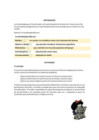 METODOLOGÍA
La metodologíaque se llevaráacabo será laparticipaciónde losalumnos.Yaque serán ellos
losprincipalesprotagonistasde suaprendizaje durante lasactividadesque se realicenenesta
unidad.
Además,lometodologíadebe ser:
La metodología debe ser:
Realista en cuanto a su temática como a los intereses del alumno
Abierta y flexible que permita introducir situaciones específicas
Motivadora que coincida con las preocupaciones del grupo
Interdisciplinar relacionando varias áreas
Contextualizada adaptada al medio
ACTIVIDADES
1º actividad
En la primeraactividadexplicaré alosalumnosunpocolosmediostecnológicosque vamosa
utilizar,ypara ellome basaré enlassiguientespreguntas.
- ¿Qué esel periódicoycon qué frecuenciase utilizaenvuestrascasas?
- ¿Qué esla televisiónyconqué frecuenciase utilizaenvuestrascasas?
- ¿Qué esuna cámara digital yquienesde vosotrostenéisunaencasa?
A travésde estaspreguntasloque pretendoprincipalmente esintroducira losalumnosenuna
participación más activa, iniciando un debate para que entre ellos encuentren las respuestas
más adecuadas. Tras haber respondidoa las siguientespreguntas introduciré un poco el tema
de documentales y de reportajes acerca de animales, para así ir repasando un poco los
contenidos que pretendo tratar o trabajar con ellos.
 