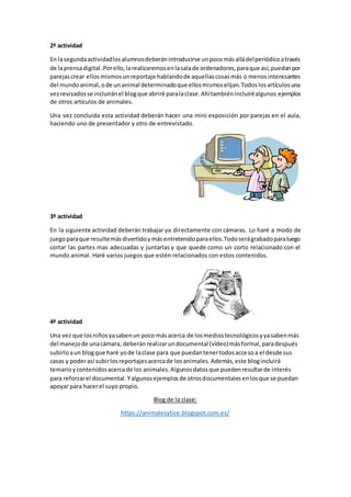 2ª actividad
En lasegundaactividadlosalumnosdeberánintroducirse unpocomásalládelperiódicoatravés
de laprensadigital.Porello,larealizaremosenlasalade ordenadores,paraque así,puedanpor
parejascrear ellos mismosunreportaje hablandode aquellascosasmás o menosinteresantes
del mundoanimal,ode unanimal determinadoque ellosmismoselijan.Todoslosartículosuna
vezrevisadosse incluiránel blogque abriré paralaclase.Ahítambiénincluiréalgunos ejemplos
de otros artículos de animales.
Una vez concluida esta actividad deberán hacer una mini exposición por parejas en el aula,
haciendo uno de presentador y otro de entrevistado.
3º actividad
En la siguiente actividad deberán trabajar ya directamente con cámaras. Lo haré a modo de
juegoparaque resultemásdivertidoymásentretenidoparaellos.Todoserágrabadoparaluego
cortar las partes mas adecuadas y juntarlas y que quede como un corto relacionado con el
mundo animal. Haré varios juegos que estén relacionados con estos contenidos.
4ª actividad
Una vez que losniñosyasabenun poco másacerca de losmediostecnológicosyyasabenmás
del manejode unacámara, deberánrealizarundocumental (vídeo)másformal,paradespués
subirloaun blogque haré yode laclase para que puedantenertodosaccesoa el desde sus
casas y poderasí subirlosreportajesacercade losanimales.Además,este blogincluirá
temarioycontenidosacercade los animales.Algunosdatosque puedenresultarde interés
para reforzarel documental.Yalgunosejemplosde otrosdocumentalesenlosque se puedan
apoyar para hacerel suyo propio.
Blog de la clase:
https://animalesytice.blogspot.com.es/
 