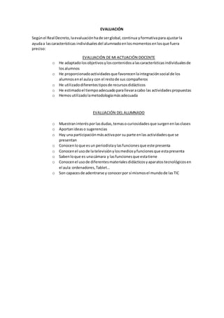 EVALUACIÓN
Segúnel Real Decreto,laevaluaciónhade serglobal,continua yformativapara ajustarla
ayudaa lascaracterísticas individualesdel alumnadoenlosmomentosenlosque fuera
preciso:
EVALUACIÓN DE MI ACTUACIÓN DOCENTE
o He adaptadolosobjetivosyloscontenidosalascaracterísticasindividualesde
losalumnos
o He proporcionadoactividadesque favorecenlaintegraciónsocial de los
alumnosenel aulay con el restode sus compañeros
o He utilizadodiferentestiposde recursosdidácticos
o He estimadoel tiempoadecuadoparallevaracabo las actividadespropuestas
o Hemosutilizadolametodologíamásadecuada
EVALUACIÓN DEL ALUMNADO
o Muestraninterésporlasdudas,temaso curiosidadesque surgenenlasclases
o Aportanideaso sugerencias
o Hay una participaciónmásactivapor su parte enlas actividadesque se
presentan
o Conocenloque esun periodistaylasfuncionesque este presenta
o Conocenel usode la televisiónylosmediosyfuncionesque estapresenta
o Sabenloque es unacámara y lasfuncionesque estatiene
o Conocenel usode diferentesmaterialesdidácticosyaparatostecnológicosen
el aula:ordenadores,Tablet…
o Son capacesde adentrarse y conocerpor sí mismosel mundode lasTIC
 