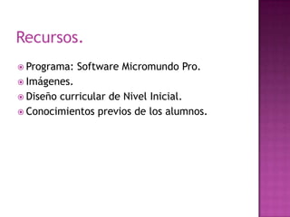 Recursos.
 Programa:

Software Micromundo Pro.

 Imágenes.
 Diseño

curricular de Nivel Inicial.
 Conocimientos previos de los alumnos.

 
