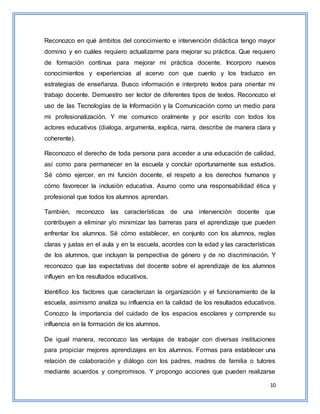 10
Reconozco en qué ámbitos del conocimiento e intervención didáctica tengo mayor
dominio y en cuáles requiero actualizarme para mejorar su práctica. Que requiero
de formación continua para mejorar mi práctica docente. Incorporo nuevos
conocimientos y experiencias al acervo con que cuento y los traduzco en
estrategias de enseñanza. Busco información e interpreto textos para orientar mi
trabajo docente. Demuestro ser lector de diferentes tipos de textos. Reconozco el
uso de las Tecnologías de la Información y la Comunicación como un medio para
mi profesionalización. Y me comunico oralmente y por escrito con todos los
actores educativos (dialoga, argumenta, explica, narra, describe de manera clara y
coherente).
Reconozco el derecho de toda persona para acceder a una educación de calidad,
así como para permanecer en la escuela y concluir oportunamente sus estudios.
Sé cómo ejercer, en mi función docente, el respeto a los derechos humanos y
cómo favorecer la inclusión educativa. Asumo como una responsabilidad ética y
profesional que todos los alumnos aprendan.
También, reconozco las características de una intervención docente que
contribuyen a eliminar y/o minimizar las barreras para el aprendizaje que pueden
enfrentar los alumnos. Sé cómo establecer, en conjunto con los alumnos, reglas
claras y justas en el aula y en la escuela, acordes con la edad y las características
de los alumnos, que incluyan la perspectiva de género y de no discriminación. Y
reconozco que las expectativas del docente sobre el aprendizaje de los alumnos
influyen en los resultados educativos.
Identifico los factores que caracterizan la organización y el funcionamiento de la
escuela, asimismo analiza su influencia en la calidad de los resultados educativos.
Conozco la importancia del cuidado de los espacios escolares y comprende su
influencia en la formación de los alumnos.
De igual manera, reconozco las ventajas de trabajar con diversas instituciones
para propiciar mejores aprendizajes en los alumnos. Formas para establecer una
relación de colaboración y diálogo con los padres, madres de familia o tutores
mediante acuerdos y compromisos. Y propongo acciones que pueden realizarse
 