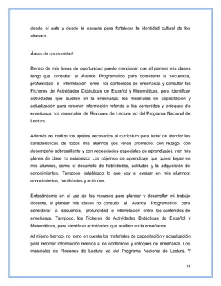 11
desde el aula y desde la escuela para fortalecer la identidad cultural de los
alumnos.
Áreas de oportunidad:
Dentro de mis áreas de oportunidad puedo mencionar que al planear mis clases
tengo que consultar el Avance Programático para considerar la secuencia,
profundidad e interrelación entre los contenidos de enseñanza y consultar los
Ficheros de Actividades Didácticas de Español y Matemáticas, para identificar
actividades que auxilien en la enseñanza; los materiales de capacitación y
actualización para retomar información referida a los contenidos y enfoques de
enseñanza; los materiales de Rincones de Lectura y/o del Programa Nacional de
Lectura.
Además no realizo los ajustes necesarios al currículum para tratar de atender las
características de todos mis alumnos (los niños promedio, con rezago, con
desempeño sobresaliente y con necesidades especiales de aprendizaje), y en mis
planes de clase no establezco Los objetivos de aprendizaje que quiero lograr en
mis alumnos, como el desarrollo de habilidades, actitudes y la adquisición de
conocimientos. Tampoco establezco lo que voy a evaluar en mis alumnos:
conocimientos, habilidades y actitudes.
Enfocándome en el uso de los recursos para planear y desarrollar mi trabajo
docente, al planear mis clases no consulto el Avance Programático para
considerar la secuencia, profundidad e interrelación entre los contenidos de
enseñanza. Tampoco, los Ficheros de Actividades Didácticas de Español y
Matemáticas, para identificar actividades que auxilien en la enseñanza.
Al mismo tiempo, no tomo en cuenta los materiales de capacitación y actualización
para retomar información referida a los contenidos y enfoques de enseñanza. Los
materiales de Rincones de Lectura y/o del Programa Nacional de Lectura. Y
 