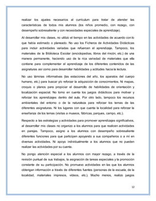 12
realizar los ajustes necesarios al currículum para tratar de atender las
características de todos mis alumnos (los niños promedio, con rezago, con
desempeño sobresaliente y con necesidades especiales de aprendizaje).
Al desarrollar mis clases, no utilizo el tiempo en las actividades de acuerdo con lo
que había estimado o planeado. No uso los Ficheros de Actividades Didácticas
para incluir actividades variadas que refuercen el aprendizaje. Tampoco, los
materiales de la Biblioteca Escolar (enciclopedias, libros del rincón, etc.) de una
manera permanente, haciendo uso de la rica variedad de materiales que ella
contiene para complementar el aprendizaje de los diferentes contenidos de las
asignaturas así como para desarrollar habilidades y actitudes hacia la lectura.
No uso láminas informativas (las estaciones del año, los aparatos del cuerpo
humano, etc.) para buscar y/o reforzar la adquisición de conocimientos. Ni mapas,
croquis o planos para propiciar el desarrollo de habilidades de orientación y
localización espacial. No tomo en cuenta los juegos didácticos para motivar y
reforzar los aprendizajes dentro del aula. Por otro lado, tampoco los recursos
ambientales del entorno o de la naturaleza para reforzar los temas de las
diferentes asignaturas. Ni los lugares con que cuenta la localidad para reforzar la
enseñanza de los temas (visitas a museos, fábricas, parques, campo, etc.).
Respecto a las estrategias y actividades para promover aprendizajes significativos,
al desarrollar mis clases no organizo a los alumnos para que realicen actividades
en parejas. Tampoco, asigno a los alumnos con desempeño sobresaliente
diferentes funciones para que participen apoyando a sus compañeros o a mí en
diversas actividades. Ni apoyo individualmente a los alumnos que no pueden
realizar las actividades por su cuenta.
No pongo atención especial a los alumnos con mayor rezago, a través de la
revisión puntual de sus trabajos, la asignación de tareas especiales y la promoción
constante de su participación. No promuevo actividades en las que los alumnos
obtengan información a través de diferentes fuentes (personas de la escuela, de la
localidad, materiales impresos, vídeos, etc.). Mucho menos, realizo juegos
 