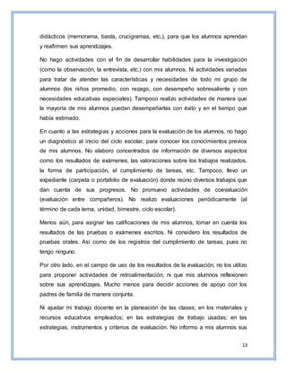 13
didácticos (memorama, basta, crucigramas, etc.), para que los alumnos aprendan
y reafirmen sus aprendizajes.
No hago actividades con el fin de desarrollar habilidades para la investigación
(como la observación, la entrevista, etc.) con mis alumnos. Ni actividades variadas
para tratar de atender las características y necesidades de todo mi grupo de
alumnos (los niños promedio, con rezago, con desempeño sobresaliente y con
necesidades educativas especiales). Tampoco realizo actividades de manera que
la mayoría de mis alumnos puedan desempeñarlas con éxito y en el tiempo que
había estimado.
En cuanto a las estrategias y acciones para la evaluación de los alumnos, no hago
un diagnóstico al inicio del ciclo escolar, para conocer los conocimientos previos
de mis alumnos. No elaboro concentrados de información de diversos aspectos
como los resultados de exámenes, las valoraciones sobre los trabajos realizados,
la forma de participación, el cumplimiento de tareas, etc. Tampoco, llevo un
expediente (carpeta o portafolio de evaluación) donde reúno diversos trabajos que
dan cuenta de sus progresos. No promuevo actividades de coevaluación
(evaluación entre compañeros). No realizo evaluaciones periódicamente (al
término de cada tema, unidad, bimestre, ciclo escolar).
Menos aún, para asignar las calificaciones de mis alumnos, tomar en cuenta los
resultados de las pruebas o exámenes escritos. Ni considero los resultados de
pruebas orales. Así como de los registros del cumplimiento de tareas, pues no
tengo ninguno.
Por otro lado, en el campo de uso de los resultados de la evaluación, no los utilizo
para proponer actividades de retroalimentación, ni que mis alumnos reflexionen
sobre sus aprendizajes. Mucho menos para decidir acciones de apoyo con los
padres de familia de manera conjunta.
Ni ajustar mi trabajo docente en la planeación de las clases; en los materiales y
recursos educativos empleados; en las estrategias de trabajo usadas; en las
estrategias, instrumentos y criterios de evaluación. No informo a mis alumnos sus
 
