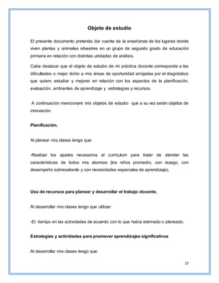 17
Objeto de estudio
El presente documento pretende dar cuenta de la enseñanza de los lugares donde
viven plantas y animales silvestres en un grupo de segundo grado de educación
primaria en relación con distintas unidades de análisis.
Cabe destacar que el objeto de estudio de mi práctica docente corresponde a las
dificultades o mejor dicho a mis áreas de oportunidad arrojadas por el diagnóstico
que quiero estudiar y mejorar en relación con los aspectos de la planificación,
evaluación, ambientes de aprendizaje y estrategias y recursos.
A continuación mencionaré mis objetos de estudio que a su vez serán objetos de
innovación.
Planificación.
Al planear mis clases tengo que:
-Realizar los ajustes necesarios al currículum para tratar de atender las
características de todos mis alumnos (los niños promedio, con rezago, con
desempeño sobresaliente y con necesidades especiales de aprendizaje).
Uso de recursos para planear y desarrollar el trabajo docente.
Al desarrollar mis clases tengo que utilizar:
-El tiempo en las actividades de acuerdo con lo que había estimado o planeado.
Estrategias y actividades para promover aprendizajes significativos
Al desarrollar mis clases tengo que:
 