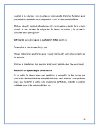 18
-Asignar a los alumnos con desempeño sobresaliente diferentes funciones para
que participen apoyando a sus compañeros o a mí en diversas actividades.
-Dedicar atención especial a los alumnos con mayor rezago, a través de la revisión
puntual de sus trabajos, la asignación de tareas especiales y la promoción
constante de su participación.
Estrategias y acciones para la evaluación de los alumnos
Para evaluar a mis alumnos tengo que:
-Utilizar instrumentos pertinentes para recabar información sobre el desempeño de
los alumnos.
-Informar a mis alumnos sus avances, progresos y aspectos que hay que mejorar.
Ambientes de aprendizaje o clima de aula
En mi salón de clases tengo que establecer la aplicación de las normas que
conduzcan a la creación de un ambiente de trabajo sano. Además como profesora
tengo que mantener la calma ante situaciones conflictivas, evitando reacciones
negativas como gritar, golpear objetos, etc.
 