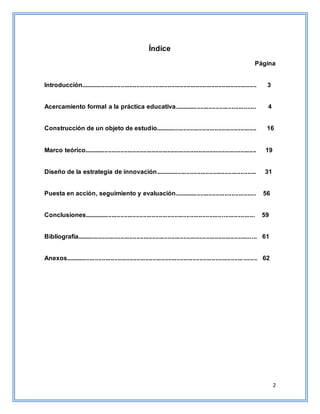 2
Índice
Página
Introducción..................................................................................................... 3
Acercamiento formal a la práctica educativa............................................... 4
Construcción de un objeto de estudio.......................................................... 16
Marco teórico................................................................................................... 19
Diseño de la estrategia de innovación.......................................................... 31
Puesta en acción, seguimiento y evaluación............................................... 56
Conclusiones.................................................................................................. 59
Bibliografía....................................................................................................... 61
Anexos.............................................................................................................. 62
 