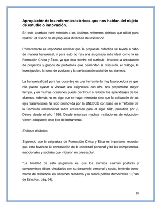 20
Apropiaciónde los referentes teóricos que nos hablan del objeto
de estudio o innovación.
En este apartado haré mención a los distintos referentes teóricos que utilicé para
realizar el diseño de mi propuesta didáctica de innovación.
Primeramente es importante recalcar que la propuesta didáctica se llevará a cabo
de manera transversal, y para esto no hay una asignatura más ideal como lo es
Formación Cívica y Ética, ya que ésta dentro del currículo favorece la articulación
de proyectos y grupos de problemas que demandan la discusión, el diálogo, la
investigación, la toma de posturas y la participación social de los alumnos.
La transversalidad para los docentes es una herramienta muy favorecedora ya que
nos puede ayudar a vincular una asignatura con otra, nos proporciona mayor
tiempo, y en muchas ocasiones puede contribuir a reforzar los aprendizajes de los
alumnos. Además no es algo que se haya inventado sino que la aplicación de los
ejes transversales ha sido promovida por la UNESCO con base en el "Informe de
la Comisión internacional sobre educación para el siglo XXI", presidida por J.
Delors desde el año 1996. Desde entonces muchas instituciones de educación
vienen adoptando este tipo de instrumento.
Enfoque didáctico
Siguiendo con la asignatura de Formación Cívica y Ética es importante recordar
que ésta favorece la construcción de la identidad personal y de las competencias
emocionales y sociales que iniciaron en preescolar.
"La finalidad de esta asignatura es que los alumnos asuman posturas y
compromisos éticos vinculados con su desarrollo personal y social, teniendo como
marco de referencia los derechos humanos y la cultura política democrática". (Plan
de Estudios, pág. 54).
 