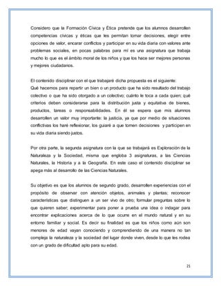 21
Considero que la Formación Cívica y Ética pretende que los alumnos desarrollen
competencias cívicas y éticas que les permitan tomar decisiones, elegir entre
opciones de valor, encarar conflictos y participar en su vida diaria con valores ante
problemas sociales, en pocas palabras para mí es una asignatura que trabaja
mucho lo que es el ámbito moral de los niños y que los hace ser mejores personas
y mejores ciudadanos.
El contenido disciplinar con el que trabajaré dicha propuesta es el siguiente:
Qué hacemos para repartir un bien o un producto que ha sido resultado del trabajo
colectivo o que ha sido otorgado a un colectivo; cuánto le toca a cada quien; qué
criterios deben considerarse para la distribución justa y equitativa de bienes,
productos, tareas o responsabilidades. En él se espera que mis alumnos
desarrollen un valor muy importante: la justicia, ya que por medio de situaciones
conflictivas los haré reflexionar, los guiaré a que tomen decisiones y participen en
su vida diaria siendo justos.
Por otra parte, la segunda asignatura con la que se trabajará es Exploración de la
Naturaleza y la Sociedad, misma que engloba 3 asignaturas, a las Ciencias
Naturales, la Historia y a la Geografía. En este caso el contenido disciplinar se
apega más al desarrollo de las Ciencias Naturales.
Su objetivo es que los alumnos de segundo grado, desarrollen experiencias con el
propósito de observar con atención objetos, animales y plantas; reconocer
características que distinguen a un ser vivo de otro; formular preguntas sobre lo
que quieren saber; experimentar para poner a prueba una idea o indagar para
encontrar explicaciones acerca de lo que ocurre en el mundo natural y en su
entorno familiar y social. Es decir su finalidad es que los niños como aún son
menores de edad vayan conociendo y comprendiendo de una manera no tan
compleja la naturaleza y la sociedad del lugar donde viven, desde lo que les rodea
con un grado de dificultad apto para su edad.
 