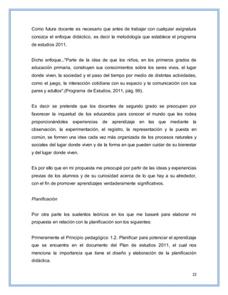 22
Como futura docente es necesario que antes de trabajar con cualquier asignatura
conozca el enfoque didáctico, es decir la metodología que establece el programa
de estudios 2011.
Dicho enfoque..."Parte de la idea de que los niños, en los primeros grados de
educación primaria, construyen sus conocimientos sobre los seres vivos, el lugar
donde viven, la sociedad y el paso del tiempo por medio de distintas actividades,
como el juego, la interacción cotidiana con su espacio y la comunicación con sus
pares y adultos".(Programa de Estudios, 2011, pág. 99).
Es decir se pretende que los docentes de segundo grado se preocupen por
favorecer la inquietud de los educandos para conocer el mundo que les rodea
proporcionándoles experiencias de aprendizaje en las que mediante la
observación, la experimentación, el registro, la representación y la puesta en
común, se formen una idea cada vez más organizada de los procesos naturales y
sociales del lugar donde viven y de la forma en que pueden cuidar de su bienestar
y del lugar donde viven.
Es por ello que en mi propuesta me preocupé por partir de las ideas y experiencias
previas de los alumnos y de su curiosidad acerca de lo que hay a su alrededor,
con el fin de promover aprendizajes verdaderamente significativos.
Planificación
Por otra parte los sustentos teóricos en los que me basaré para elaborar mi
propuesta en relación con la planificación son los siguientes:
Primeramente el Principio pedagógico 1.2. Planificar para potenciar el aprendizaje
que se encuentra en el documento del Plan de estudios 2011, el cual nos
menciona la importancia que tiene el diseño y elaboración de la planificación
didáctica.
 