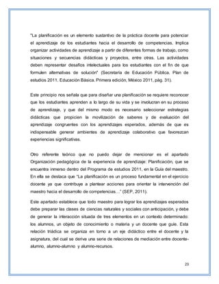 23
"La planificación es un elemento sustantivo de la práctica docente para potenciar
el aprendizaje de los estudiantes hacia el desarrollo de competencias. Implica
organizar actividades de aprendizaje a partir de diferentes formas de trabajo, como
situaciones y secuencias didácticas y proyectos, entre otras. Las actividades
deben representar desafíos intelectuales para los estudiantes con el fin de que
formulen alternativas de solución" (Secretaría de Educación Pública. Plan de
estudios 2011. Educación Básica. Primera edición, México 2011, pág. 31).
Este principio nos señala que para diseñar una planificación se requiere reconocer
que los estudiantes aprenden a lo largo de su vida y se involucran en su proceso
de aprendizaje, y que del mismo modo es necesario seleccionar estrategias
didácticas que propicien la movilización de saberes y de evaluación del
aprendizaje congruentes con los aprendizajes esperados, además de que es
indispensable generar ambientes de aprendizaje colaborativo que favorezcan
experiencias significativas.
Otro referente teórico que no puedo dejar de mencionar es el apartado
Organización pedagógica de la experiencia de aprendizaje: Planificación, que se
encuentra inmerso dentro del Programa de estudios 2011, en la Guía del maestro.
En ella se destaca que “La planificación es un proceso fundamental en el ejercicio
docente ya que contribuye a plantear acciones para orientar la intervención del
maestro hacia el desarrollo de competencias…” (SEP, 2011).
Este apartado establece que todo maestro para lograr los aprendizajes esperados
debe preparar las clases de ciencias naturales y sociales con anticipación, y debe
de generar la interacción situada de tres elementos en un contexto determinado:
los alumnos, un objeto de conocimiento o materia y un docente que guíe. Esta
relación triádica se organiza en torno a un eje didáctico entre el docente y la
asignatura, del cual se deriva una serie de relaciones de mediación entre docente-
alumno, alumno-alumno y alumno-recursos.
 