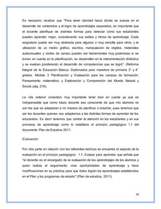 24
Es necesario recalcar que "Para tener claridad hacia dónde se avanza en el
desarrollo de contenidos y el logro de aprendizajes esperados, es importante que
el docente planifique de distintas formas para detectar cómo sus estudiantes
pueden aprender mejor, considerando sus estilos y ritmos de aprendizaje. Cada
asignatura puede ser muy abstracta para algunos o muy sencilla para otros, y la
utilización de un medio gráfico, escritos, manipulación de objetos, materiales
audiovisuales y visitas de campo pueden ser herramientas muy poderosas si se
toman en cuenta en la planificación, se desarrollan en la instrumentación didáctica
y se evalúan ponderando el desarrollo de competencias que se logró". (Reforma
Integral de la Educación Básica. Diplomados para maestros de primaria 3° y 4°
grados. Módulo 3 Planificación y Evaluación para los campos de formación:
Pensamiento matemático y Exploración y Comprensión del Mundo Natural y
Social, pág. 216).
La cita anterior considero muy importante tener bien en cuenta ya que es
indispensable que como futura docente sea consciente de que mis alumnos no
son los que se adaptaran a mi manera de planificar o enseñar, pues tenemos que
ser los docentes quienes nos adaptemos a las distintas formas de aprender de los
educandos. Es decir tenemos que centrar la atención en los estudiantes y en sus
procesos de aprendizaje como lo establece el principio pedagógico 1.1 del
documento Plan de Estudios 2011.
Evaluación
Por otra parte en relación con los referentes teóricos se encuentra el aspecto de la
evaluación en el principio pedagógico 1.7. Evaluar para aprender que señala que
"el docente es el encargado de la evaluación de los aprendizajes de los alumnos y
quien realiza el seguimiento, crea oportunidades de aprendizaje y hace
modificaciones en su práctica para que éstos logren los aprendizajes establecidos
en el Plan y los programas de estudio" (Plan de estudios, 2011).
 
