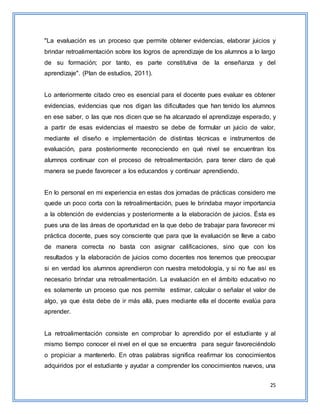 25
"La evaluación es un proceso que permite obtener evidencias, elaborar juicios y
brindar retroalimentación sobre los logros de aprendizaje de los alumnos a lo largo
de su formación; por tanto, es parte constitutiva de la enseñanza y del
aprendizaje". (Plan de estudios, 2011).
Lo anteriormente citado creo es esencial para el docente pues evaluar es obtener
evidencias, evidencias que nos digan las dificultades que han tenido los alumnos
en ese saber, o las que nos dicen que se ha alcanzado el aprendizaje esperado, y
a partir de esas evidencias el maestro se debe de formular un juicio de valor,
mediante el diseño e implementación de distintas técnicas e instrumentos de
evaluación, para posteriormente reconociendo en qué nivel se encuentran los
alumnos continuar con el proceso de retroalimentación, para tener claro de qué
manera se puede favorecer a los educandos y continuar aprendiendo.
En lo personal en mi experiencia en estas dos jornadas de prácticas considero me
quede un poco corta con la retroalimentación, pues le brindaba mayor importancia
a la obtención de evidencias y posteriormente a la elaboración de juicios. Ésta es
pues una de las áreas de oportunidad en la que debo de trabajar para favorecer mi
práctica docente, pues soy consciente que para que la evaluación se lleve a cabo
de manera correcta no basta con asignar calificaciones, sino que con los
resultados y la elaboración de juicios como docentes nos tenemos que preocupar
si en verdad los alumnos aprendieron con nuestra metodología, y si no fue así es
necesario brindar una retroalimentación. La evaluación en el ámbito educativo no
es solamente un proceso que nos permite estimar, calcular o señalar el valor de
algo, ya que ésta debe de ir más allá, pues mediante ella el docente evalúa para
aprender.
La retroalimentación consiste en comprobar lo aprendido por el estudiante y al
mismo tiempo conocer el nivel en el que se encuentra para seguir favoreciéndolo
o propiciar a mantenerlo. En otras palabras significa reafirmar los conocimientos
adquiridos por el estudiante y ayudar a comprender los conocimientos nuevos, una
 