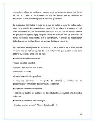 27
momento en el que se efectúan o realizan, como por las personas que intervienen
en ella. En cuanto a las evaluaciones que se realizan por el momento se
encuentran la evaluación diagnóstica, formativa y sumativa.
La evaluación diagnóstica o inicial es la que se realiza al inicio del ciclo escolar,
sirve para rescatar los conocimientos previos de los alumnos y conocer en qué
nivel se encuentran. Por su parte las formativas son las que se realizan durante
los procesos de aprendizaje y son para valorar los avances, y en las sumativas se
toman decisiones relacionadas con la acreditación, y también se reconsideran
todo el desarrollo que han tenido los alumnos hasta ese momento.
De otro modo el Programa de estudios 2011, en el capítulo de la Guía para el
maestro, nos ejemplifica algunos de estos instrumentos que pueden usarse para
obtener evidencias, entre ellos se citan:
• Rúbrica o matriz de verificación.
• Listas de cotejo o control.
• Registro anecdótico o anecdotario.
• Observación directa.
• Producciones escritas y gráficas.
• Proyectos colectivos de búsqueda de información, identificación de
problemáticas y formulación de alternativas de solución.
• Esquemas y mapas conceptuales.
• Registros y cuadros de actitudes de los estudiantes observadas en actividades
colectivas.
• Portafolios y carpetas de los trabajos.
• Pruebas escritas u orales” (Plan de Estudios, 2011).
 