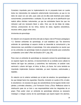 28
Considero importante para la implementación de mi propuesta tener en cuenta
todos los instrumentos de evaluación anteriormente mencionados, ya que no me
debo de casar con uno sólo, pues cada uno de ellos está diseñado para evaluar
conocimientos, procedimientos o actitudes. Es por ello que en la planificación que
realicé utilice distintos instrumentos, ya que las actividades fueron las que me
indicaron cuál era necesario llevar a cabo. Hice uso de las listas de cotejo,
rúbricas, producciones de los niños, diarios de clase, registros anecdóticos,
recursos online, juegos entre otros.
Ambientes de aprendizaje
En relación con el aspecto del clima del aula es lógico citar el Principio pedagógico
1.3. Generar ambientes de aprendizaje, el cual establece que "Se denomina
ambiente de aprendizaje al espacio donde se desarrolla la comunicación y las
interacciones que posibilitan el aprendizaje. Con esta perspectiva se asume que
en los ambientes de aprendizaje media la actuación del docente para construirlos
y emplearlos como tales" (Plan de Estudios 2011, pág. 28).
Para crear un ambiente de aprendizaje es necesario conocer los aprendizajes que
se esperan logren los alumnos, el reconocimiento de su contexto socio cultural, la
historia del lugar las prácticas y costumbres, las tradiciones, el carácter rural,
semirural o urbano del lugar, el clima, la flora y la fauna. Así como también es
importante implementar diversos materiales, ya sean impresos, audiovisuales y
digitales.
En relación con lo anterior señalado por el plan de estudios, los aprendizajes en
los que trabajé fueron los siguientes: Describe, tomando en cuenta el frío, el calor,
la abundancia o la escasez de agua, las características de los lugares donde viven
plantas y animales silvestres, y de Formación Cívica y Ética: Reflexiona sobre la
distribución justa de un bien o una responsabilidad entre los integrantes de un
grupo. Para poder crear un ambiente de aprendizaje entonces es necesario
investigar e indagar acerca de los aprendizajes que espero logren mis alumnos,
 