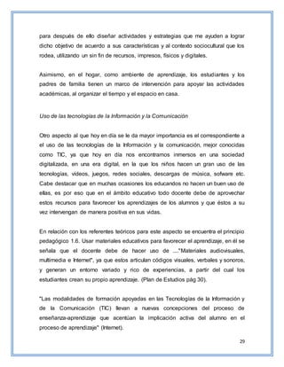 29
para después de ello diseñar actividades y estrategias que me ayuden a lograr
dicho objetivo de acuerdo a sus características y al contexto sociocultural que los
rodea, utilizando un sin fin de recursos, impresos, físicos y digitales.
Asimismo, en el hogar, como ambiente de aprendizaje, los estudiantes y los
padres de familia tienen un marco de intervención para apoyar las actividades
académicas, al organizar el tiempo y el espacio en casa.
Uso de las tecnologías de la Información y la Comunicación
Otro aspecto al que hoy en día se le da mayor importancia es el correspondiente a
el uso de las tecnologías de la Información y la comunicación, mejor conocidas
como TIC, ya que hoy en día nos encontramos inmersos en una sociedad
digitalizada, en una era digital, en la que los niños hacen un gran uso de las
tecnologías, vídeos, juegos, redes sociales, descargas de música, sofware etc.
Cabe destacar que en muchas ocasiones los educandos no hacen un buen uso de
ellas, es por eso que en el ámbito educativo todo docente debe de aprovechar
estos recursos para favorecer los aprendizajes de los alumnos y que éstos a su
vez intervengan de manera positiva en sus vidas.
En relación con los referentes teóricos para este aspecto se encuentra el principio
pedagógico 1.6. Usar materiales educativos para favorecer el aprendizaje, en él se
señala que el docente debe de hacer uso de ...."Materiales audiovisuales,
multimedia e Internet", ya que estos articulan códigos visuales, verbales y sonoros,
y generan un entorno variado y rico de experiencias, a partir del cual los
estudiantes crean su propio aprendizaje. (Plan de Estudios pág 30).
"Las modalidades de formación apoyadas en las Tecnologías de la Información y
de la Comunicación (TIC) llevan a nuevas concepciones del proceso de
enseñanza-aprendizaje que acentúan la implicación activa del alumno en el
proceso de aprendizaje" (Internet).
 