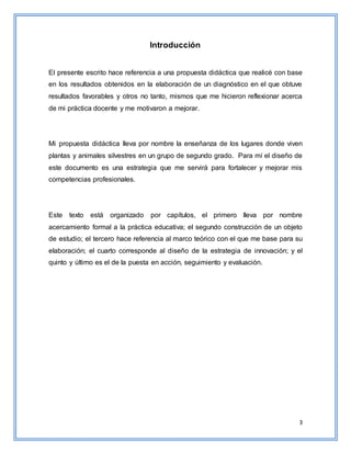 3
Introducción
El presente escrito hace referencia a una propuesta didáctica que realicé con base
en los resultados obtenidos en la elaboración de un diagnóstico en el que obtuve
resultados favorables y otros no tanto, mismos que me hicieron reflexionar acerca
de mi práctica docente y me motivaron a mejorar.
Mi propuesta didáctica lleva por nombre la enseñanza de los lugares donde viven
plantas y animales silvestres en un grupo de segundo grado. Para mí el diseño de
este documento es una estrategia que me servirá para fortalecer y mejorar mis
competencias profesionales.
Este texto está organizado por capítulos, el primero lleva por nombre
acercamiento formal a la práctica educativa; el segundo construcción de un objeto
de estudio; el tercero hace referencia al marco teórico con el que me base para su
elaboración; el cuarto corresponde al diseño de la estrategia de innovación; y el
quinto y último es el de la puesta en acción, seguimiento y evaluación.
 