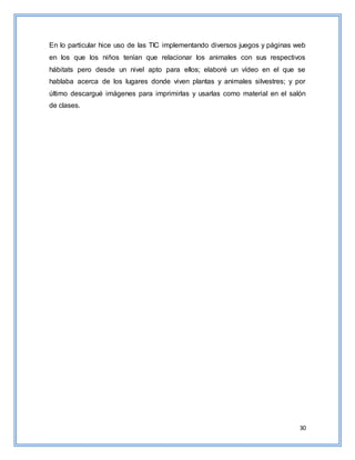 30
En lo particular hice uso de las TIC implementando diversos juegos y páginas web
en los que los niños tenían que relacionar los animales con sus respectivos
hábitats pero desde un nivel apto para ellos; elaboré un vídeo en el que se
hablaba acerca de los lugares donde viven plantas y animales silvestres; y por
último descargué imágenes para imprimirlas y usarlas como material en el salón
de clases.
 