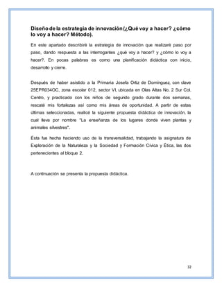 32
Diseño de la estrategia de innovación(¿Qué voy a hacer? ¿cómo
lo voy a hacer? Método).
En este apartado describiré la estrategia de innovación que realizaré paso por
paso, dando respuesta a las interrogantes ¿qué voy a hacer? y ¿cómo lo voy a
hacer?. En pocas palabras es como una planificación didáctica con inicio,
desarrollo y cierre.
Después de haber asistido a la Primaria Josefa Ortiz de Domínguez, con clave
25EPR034OC, zona escolar 012, sector VI, ubicada en Olas Altas No. 2 Sur Col.
Centro, y practicado con los niños de segundo grado durante dos semanas,
rescaté mis fortalezas así como mis áreas de oportunidad. A partir de estas
últimas seleccionadas, realicé la siguiente propuesta didáctica de innovación, la
cual lleva por nombre "La enseñanza de los lugares donde viven plantas y
animales silvestres".
Ésta fue hecha haciendo uso de la transversalidad, trabajando la asignatura de
Exploración de la Naturaleza y la Sociedad y Formación Cívica y Ética, las dos
pertenecientes al bloque 2.
A continuación se presenta la propuesta didáctica.
 