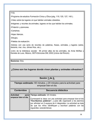 36
112).
-Programa de estudios Formación Cívica y Ética (pág. 119, 120, 127, 145 ).
-Vídeo sobre los lugares en que habitan animales silvestres.
-Imágenes y recortes de animales, lugares en los que habitan los animales.
-Pintarrón y plumones.
-Cartulinas.
-Hojas blancas.
-Dibujos.
-Paletas de evaluación.
-Sobres con una serie de recortes de palabras, frases, animales, y lugares (selva,
desierto, mar, ríos, climas fríos, etc.).
-Libro de la biblioteca escolar Mi primer atlas de los animales, de Anne McRae y
Daniela de Luca, México, SEP-Ediciones SM, 2002 (Libros del Rincón).
Sesiones: Dos.
¿Cómo son los lugares donde viven plantas y animales silvestres?
Sesión 1 de 2.
Tiempo estimado: 60 minutos, y 20 minutos para la actividad para
empezar bien el día.
Contenidos Secuencia didáctica
Actividad para
empezar bien el día.
Tiempo estimado: 20 minutos.
Comenzaré la clase con una actividad para empezar bien el día
"Escribamos palabras", y para ello organizaré a los alumnos
por afinidad en 5 equipos de 4 integrantes. La actividad se trata
de que los niños identifiquen y escriban palabras con las
siguientes características:
 