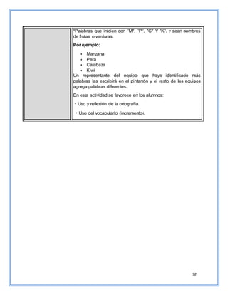 37
*Palabras que inicien con "M", "P", "C" Y "K", y sean nombres
de frutas o verduras.
Por ejemplo:
 Manzana
 Pera
 Calabaza
 Kiwi
Un representante del equipo que haya identificado más
palabras las escribirá en el pintarrón y el resto de los equipos
agrega palabras diferentes.
En esta actividad se favorece en los alumnos:
Uso y reflexión de la ortografía.
Uso del vocabulario (incremento).
 