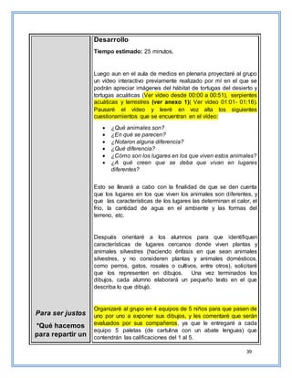 39
Para ser justos
*Qué hacemos
para repartir un
Desarrollo
Tiempo estimado: 25 minutos.
Luego aun en el aula de medios en plenaria proyectaré al grupo
un vídeo interactivo previamente realizado por mí en el que se
podrán apreciar imágenes del hábitat de tortugas del desierto y
tortugas acuáticas (Ver vídeo desde 00:00 a 00:51), serpientes
acuáticas y terrestres (ver anexo 1)( Ver vídeo 01:01- 01:16).
Pausaré el vídeo y leeré en voz alta los siguientes
cuestionamientos que se encuentran en el vídeo:
 ¿Qué animales son?
 ¿En qué se parecen?
 ¿Notaron alguna diferencia?
 ¿Qué diferencia?
 ¿Cómo son los lugares en los que viven estos animales?
 ¿A qué creen que se deba que vivan en lugares
diferentes?
Esto se llevará a cabo con la finalidad de que se den cuenta
que los lugares en los que viven los animales son diferentes, y
que las características de los lugares las determinan el calor, el
frío, la cantidad de agua en el ambiente y las formas del
terreno, etc.
Después orientaré a los alumnos para que identifiquen
características de lugares cercanos donde viven plantas y
animales silvestres (haciendo énfasis en que sean animales
silvestres, y no consideren plantas y animales domésticos,
como perros, gatos, rosales o cultivos, entre otros), solicitaré
que los representen en dibujos. Una vez terminados los
dibujos, cada alumno elaborará un pequeño texto en el que
describa lo que dibujó.
Organizaré al grupo en 4 equipos de 5 niños para que pasen de
uno por uno a exponer sus dibujos, y les comentaré que serán
evaluados por sus compañeros, ya que le entregaré a cada
equipo 5 paletas (de cartulina con un abate lenguas) que
contendrán las calificaciones del 1 al 5.
 